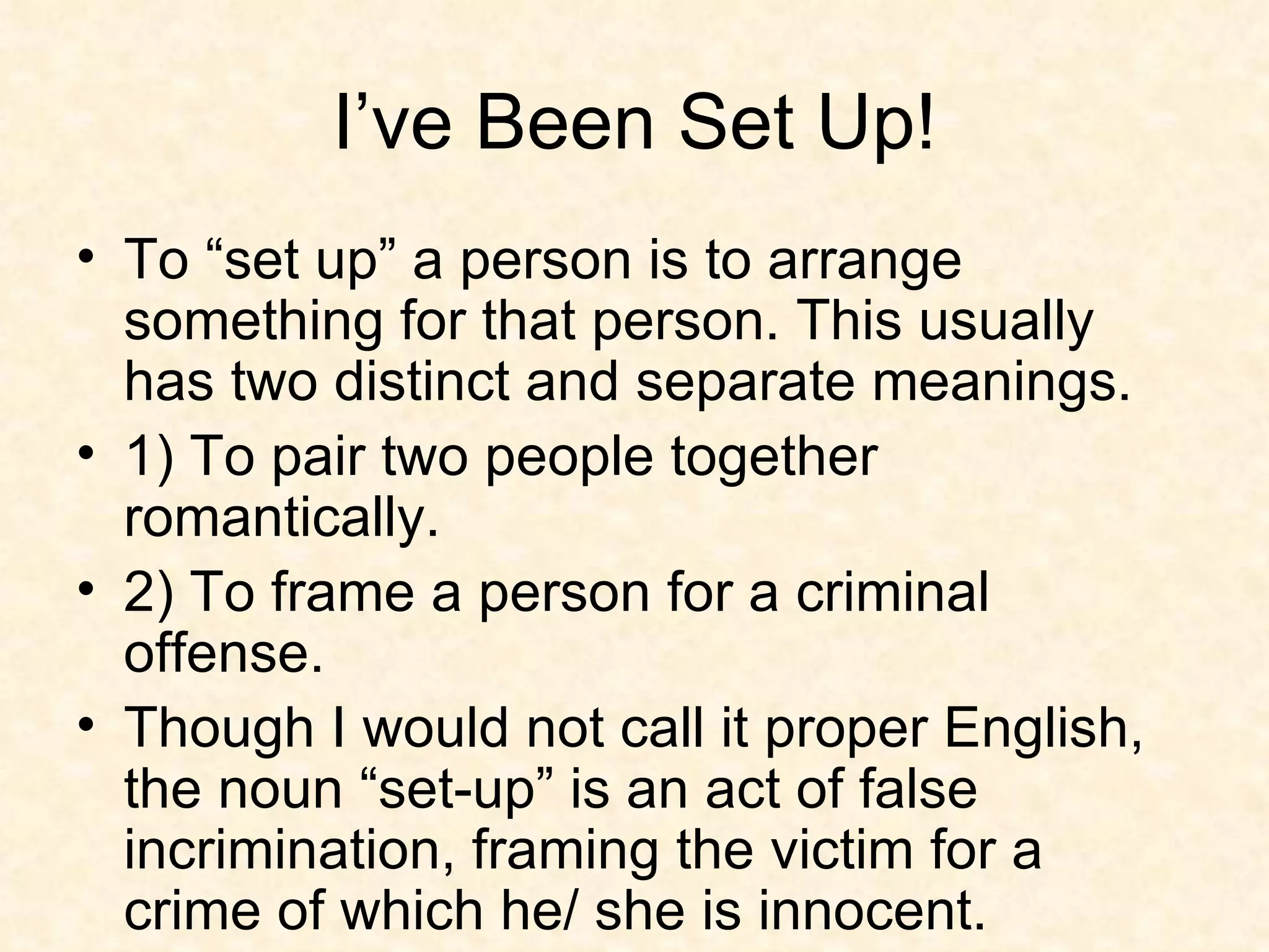 I’ve Been Set Up! To “set up” a person is to arrange something for that person. This usually has two distinct and separate meanings. 1) To pair two people together romantically. 2) To frame a person for a criminal offense. Though I would not call it proper English, the noun “set-up” is an act of false incrimination, framing the victim for a crime of which he/ she is innocent.  
