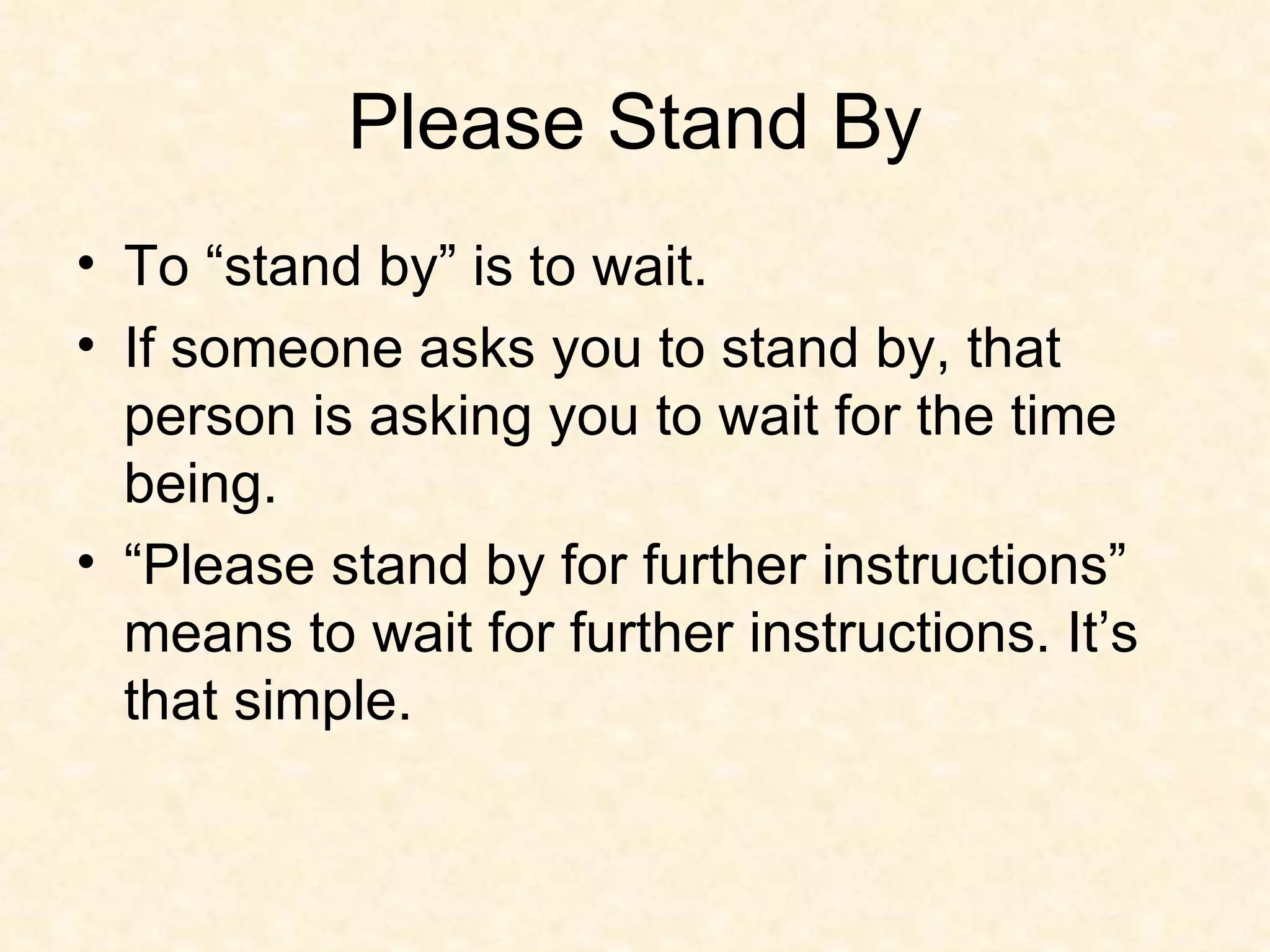 Please Stand By To “stand by” is to wait.  If someone asks you to stand by, that person is asking you to wait for the time being.  “Please stand by for further instructions” means to wait for further instructions. It’s that simple. 