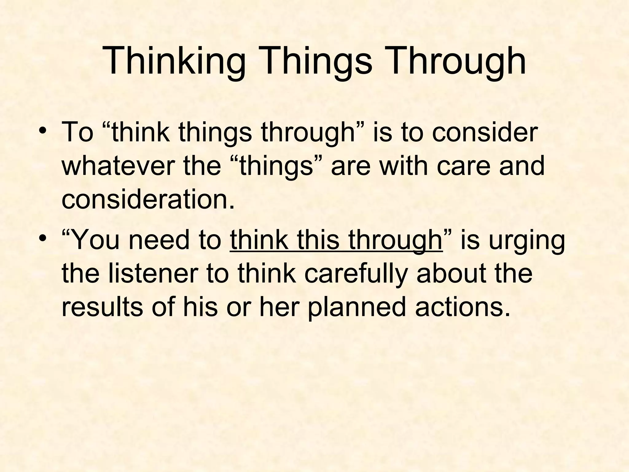 Thinking Things Through To “think things through” is to consider whatever the “things” are with care and consideration. “You need to  think this through ” is urging the listener to think carefully about the results of his or her planned actions. 