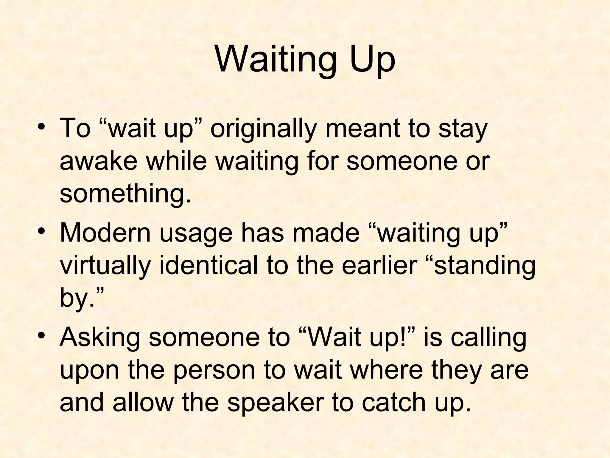 Waiting Up To “wait up” originally meant to stay awake while waiting for someone or something. Modern usage has made “waiting up” virtually identical to the earlier “standing by.”  Asking someone to “Wait up!” is calling upon the person to wait where they are and allow the speaker to catch up.  