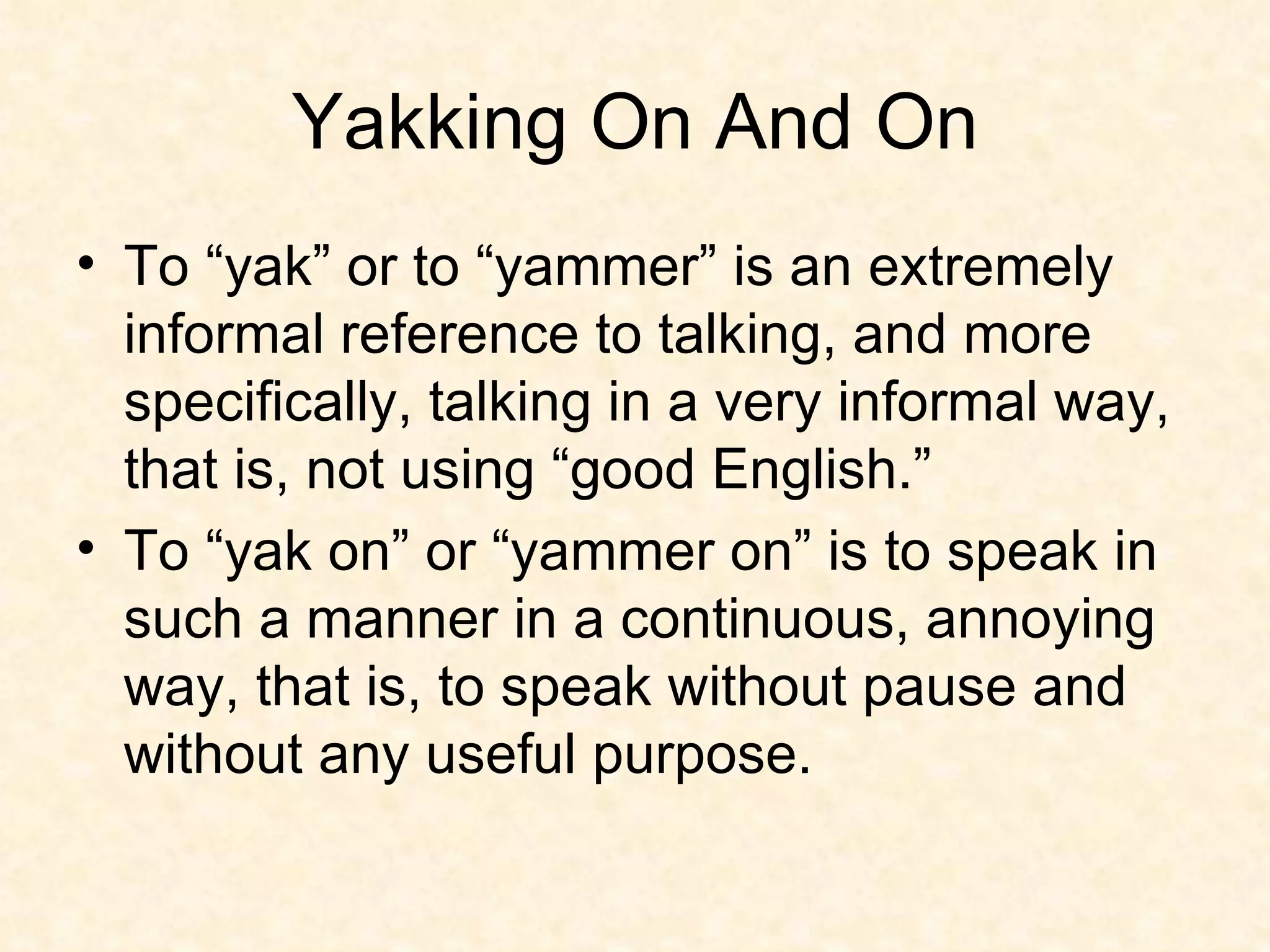 Yakking On And On To “yak” or to “yammer” is an extremely informal reference to talking, and more specifically, talking in a very informal way, that is, not using “good English.”  To “yak on” or “yammer on” is to speak in such a manner in a continuous, annoying way, that is, to speak without pause and without any useful purpose. 