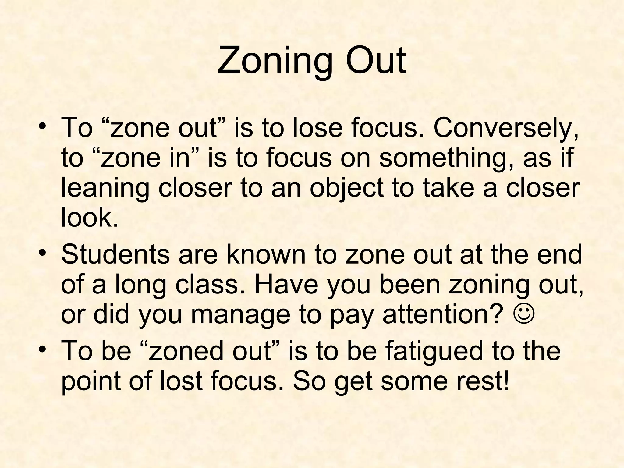 Zoning Out To “zone out” is to lose focus. Conversely, to “zone in” is to focus on something, as if leaning closer to an object to take a closer look. Students are known to zone out at the end of a long class. Have you been zoning out, or did you manage to pay attention?     To be “zoned out” is to be fatigued to the point of lost focus. So get some rest! 