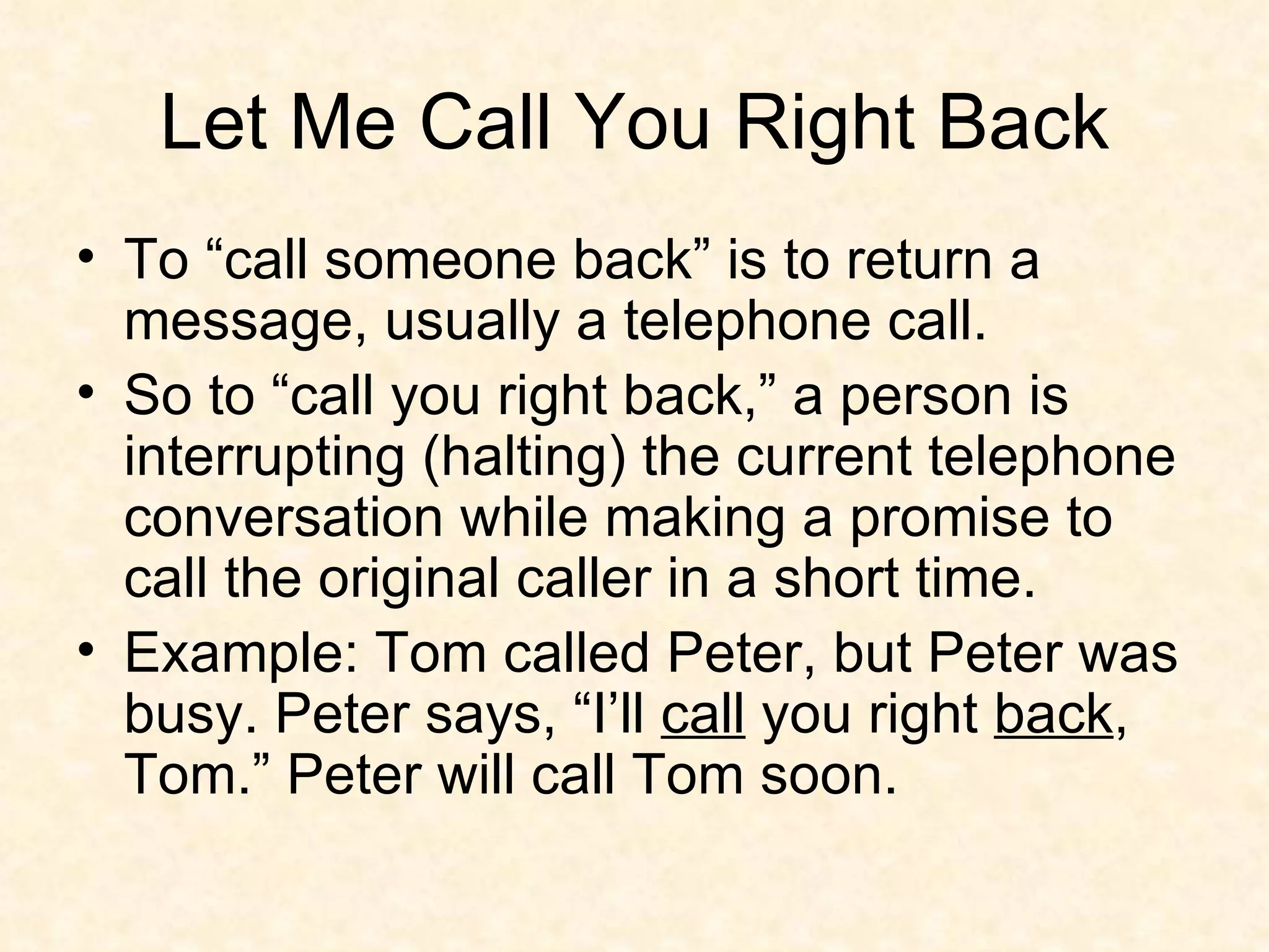 Let Me Call You Right Back To “call someone back” is to return a message, usually a telephone call. So to “call you right back,” a person is interrupting (halting) the current telephone conversation while making a promise to call the original caller in a short time.  Example: Tom called Peter, but Peter was busy. Peter says, “I’ll  call  you right  back , Tom.” Peter will call Tom soon. 