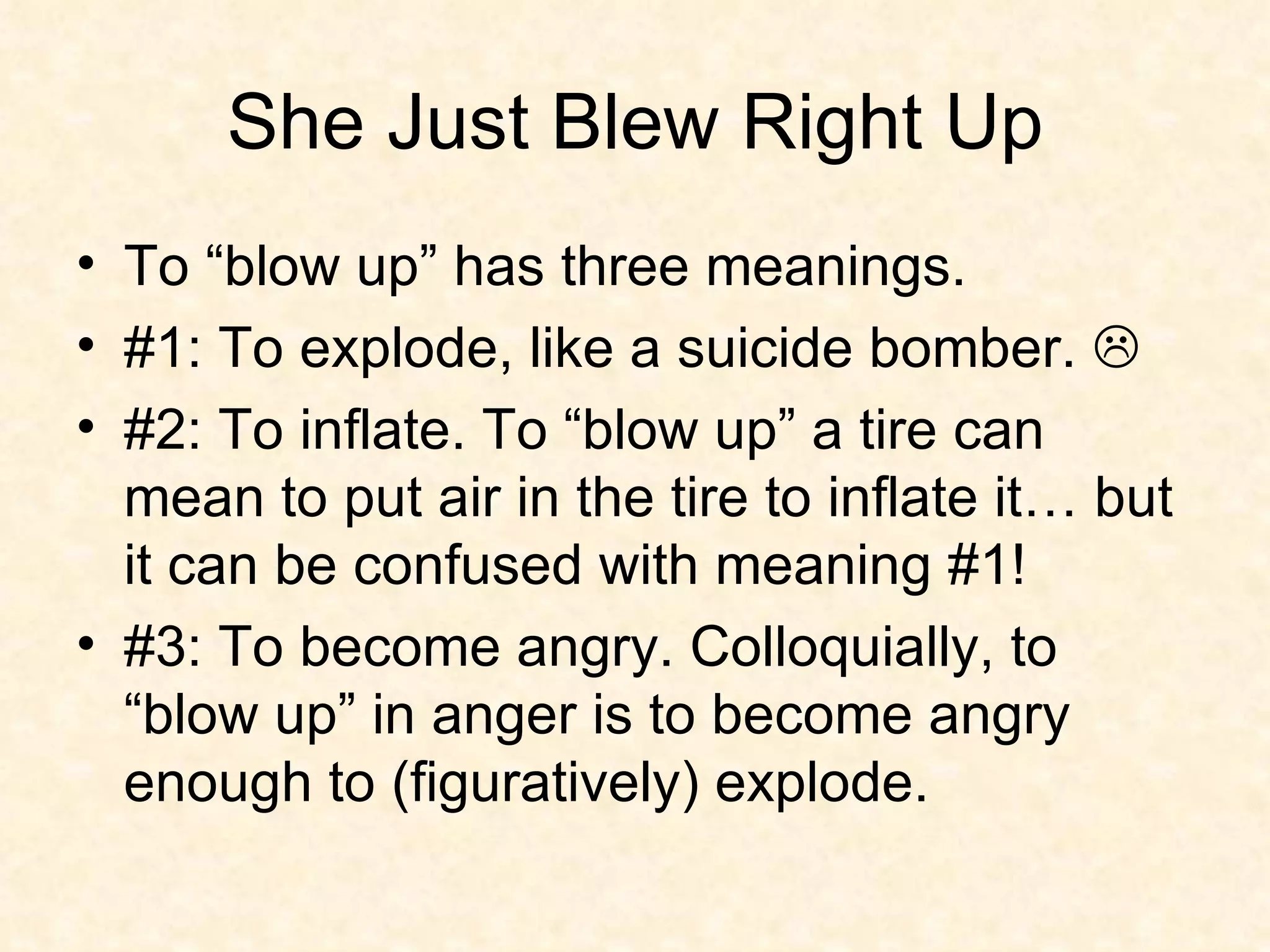 She Just Blew Right Up To “blow up” has three meanings.  #1: To explode, like a suicide bomber.   #2: To inflate. To “blow up” a tire can mean to put air in the tire to inflate it… but it can be confused with meaning #1!  #3: To become angry. Colloquially, to “blow up” in anger is to become angry enough to (figuratively) explode.  