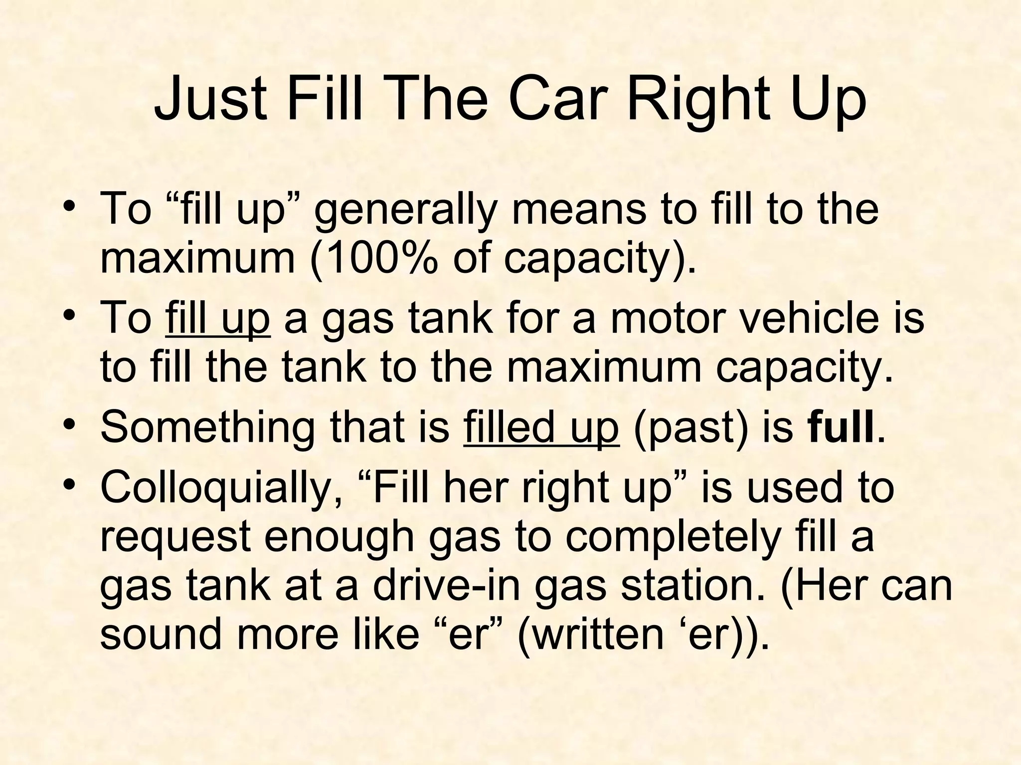 Just Fill The Car Right Up To “fill up” generally means to fill to the maximum (100% of capacity). To  fill up  a gas tank for a motor vehicle is to fill the tank to the maximum capacity.  Something that is  filled up  (past) is  full .  Colloquially, “Fill her right up” is used to request enough gas to completely fill a gas tank at a drive-in gas station. (Her can sound more like “er” (written ‘er)). 