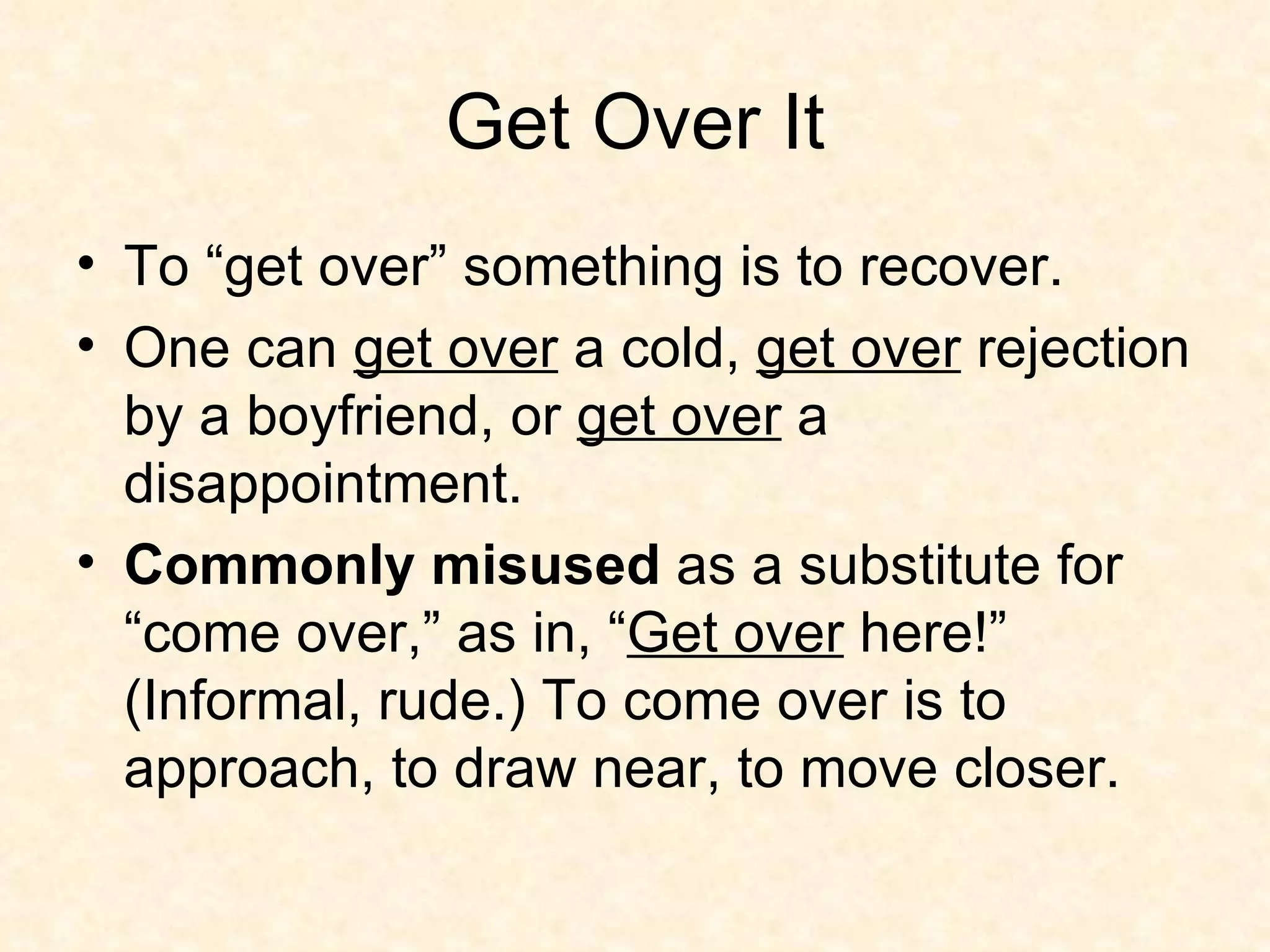 Get Over It To “get over” something is to recover.  One can  get over  a cold,  get over  rejection by a boyfriend, or  get over  a disappointment. Commonly misused  as a substitute for “come over,” as in, “ Get over  here!” (Informal, rude.) To come over is to approach, to draw near, to move closer. 