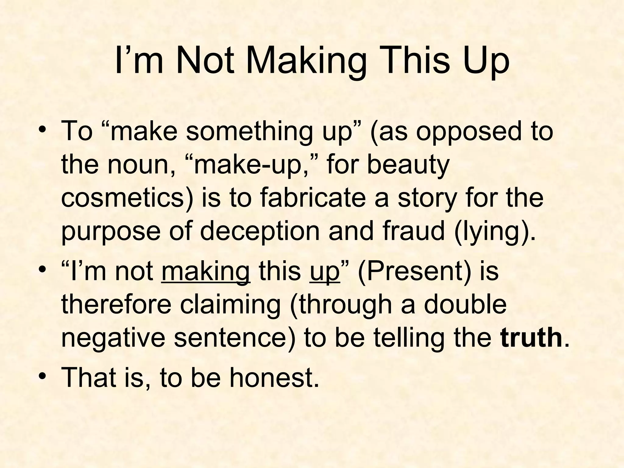 I’m Not Making This Up To “make something up” (as opposed to the noun, “make-up,” for beauty cosmetics) is to fabricate a story for the purpose of deception and fraud (lying). “I’m not  making  this  up ” (Present) is therefore claiming (through a double negative sentence) to be telling the  truth .  That is, to be honest. 