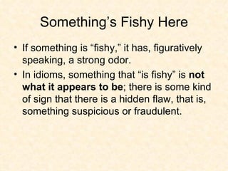 Something’s Fishy Here If something is “fishy,” it has, figuratively speaking, a strong odor.  In idioms, something that “is fishy” is  not what it appears to be ; there is some kind of sign that there is a hidden flaw, that is, something suspicious or fraudulent.  