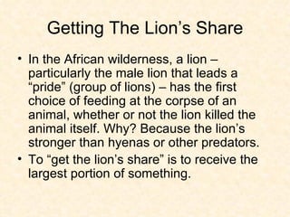 Getting The Lion’s Share In the African wilderness, a lion – particularly the male lion that leads a “pride” (group of lions) – has the first choice of feeding at the corpse of an animal, whether or not the lion killed the animal itself. Why? Because the lion’s stronger than hyenas or other predators. To “get the lion’s share” is to receive the largest portion of something.  