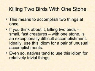 Killing Two Birds With One Stone This means to accomplish two things at once.  If you think about it, killing two birds – small, fast creatures – with one stone, is an exceptionally difficult accomplishment. Ideally, use this idiom for a pair of unusual accomplishments.  Even so, natives tend to use this idiom for relatively trivial things. 