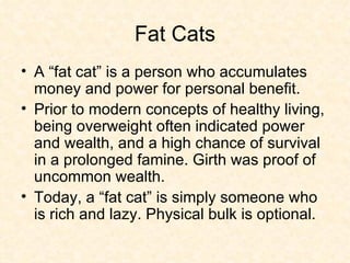 Fat Cats A “fat cat” is a person who accumulates money and power for personal benefit.  Prior to modern concepts of healthy living, being overweight often indicated power and wealth, and a high chance of survival in a prolonged famine. Girth was proof of uncommon wealth.  Today, a “fat cat” is simply someone who is rich and lazy. Physical bulk is optional. 