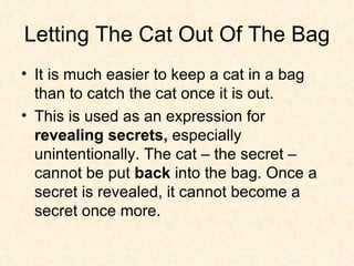 Letting The Cat Out Of The Bag It is much easier to keep a cat in a bag than to catch the cat once it is out.  This is used as an expression for  revealing secrets,  especially unintentionally. The cat – the secret – cannot be put  back  into the bag. Once a secret is revealed, it cannot become a secret once more.  