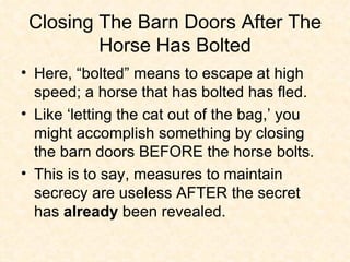 Closing The Barn Doors After The Horse Has Bolted Here, “bolted” means to escape at high speed; a horse that has bolted has fled. Like ‘letting the cat out of the bag,’ you might accomplish something by closing the barn doors BEFORE the horse bolts. This is to say, measures to maintain secrecy are useless AFTER the secret has  already  been revealed.  