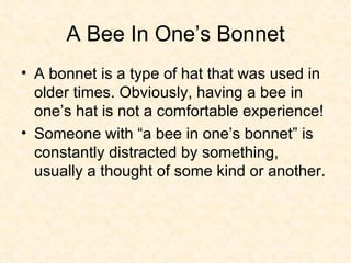 A Bee In One’s Bonnet A bonnet is a type of hat that was used in older times. Obviously, having a bee in one’s hat is not a comfortable experience! Someone with “a bee in one’s bonnet” is constantly distracted by something, usually a thought of some kind or another. 