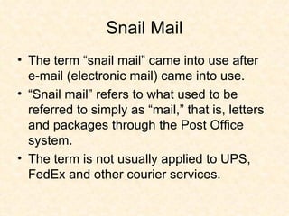Snail Mail The term “snail mail” came into use after e-mail (electronic mail) came into use. “Snail mail” refers to what used to be referred to simply as “mail,” that is, letters and packages through the Post Office system.  The term is not usually applied to UPS, FedEx and other courier services. 