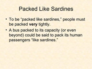Packed Like Sardines To be “packed like sardines,” people must be packed  very  tightly.  A bus packed to its capacity (or even beyond) could be said to pack its human passengers “like sardines.”  