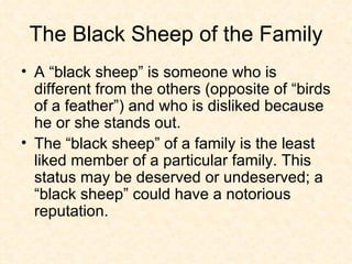 The Black Sheep of the Family A “black sheep” is someone who is different from the others (opposite of “birds of a feather”) and who is disliked because he or she stands out.  The “black sheep” of a family is the least liked member of a particular family. This status may be deserved or undeserved; a “black sheep” could have a notorious reputation. 