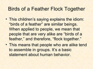 Birds of a Feather Flock Together This children’s saying explains the idiom: “birds of a feather” are similar beings. When applied to people, we mean that people that are very alike are “birds of a feather,” and therefore, “flock together.” This means that people who are alike tend to assemble in groups. It’s a basic statement about human behavior. 