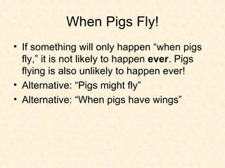 When Pigs Fly! If something will only happen “when pigs fly,” it is not likely to happen  ever . Pigs flying is also unlikely to happen ever! Alternative: “Pigs might fly” Alternative: “When pigs have wings” 