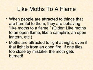 Like Moths To A Flame When people are attracted to things that are harmful to them, they are behaving “like moths to a flame.” (Older: Like moths to an open flame, like a campfire, an open lantern, etc.)  Moths are attracted to light at night, even if that light is from an open fire. If one flies too close by mistake, the moth gets burned!  