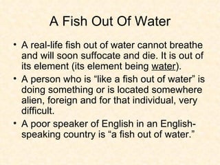 A Fish Out Of Water A real-life fish out of water cannot breathe and will soon suffocate and die. It is out of its element (its element being  water ).  A person who is “like a fish out of water” is doing something or is located somewhere alien, foreign and for that individual, very difficult.  A poor speaker of English in an English-speaking country is “a fish out of water.” 