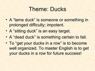Theme: Ducks A “lame duck” is someone or something in prolonged difficulty; impotent.  A “sitting duck” is an easy target.  A “dead duck” is something certain to fail. To “get your ducks in a row” is to become well organized. To master English is to get your ducks in a row for future success! 