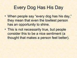 Every Dog Has His Day When people say “every dog has his day,” they mean that even the lowliest person has an opportunity to shine.  This is not necessarily true, but people consider this to be a nice sentiment (a thought that makes a person feel better). 