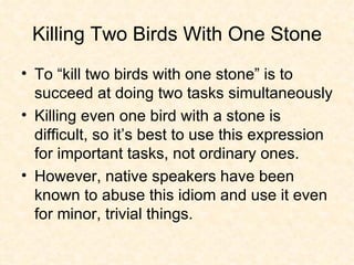 Killing Two Birds With One Stone To “kill two birds with one stone” is to succeed at doing two tasks simultaneously Killing even one bird with a stone is difficult, so it’s best to use this expression for important tasks, not ordinary ones. However, native speakers have been known to abuse this idiom and use it even for minor, trivial things.  