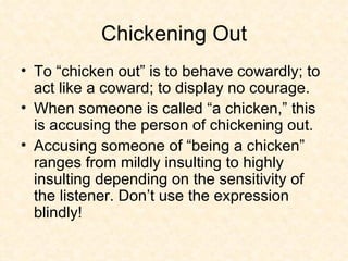 Chickening Out To “chicken out” is to behave cowardly; to act like a coward; to display no courage.  When someone is called “a chicken,” this is accusing the person of chickening out. Accusing someone of “being a chicken” ranges from mildly insulting to highly insulting depending on the sensitivity of the listener. Don’t use the expression blindly! 