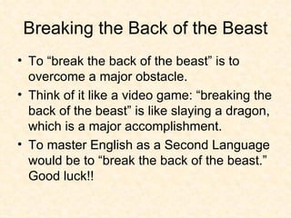 Breaking the Back of the Beast To “break the back of the beast” is to overcome a major obstacle.  Think of it like a video game: “breaking the back of the beast” is like slaying a dragon, which is a major accomplishment. To master English as a Second Language would be to “break the back of the beast.” Good luck!! 