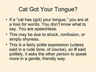 Cat Got Your Tongue? If a “cat has (got) your tongue,” you are at a loss for words. You don’t know what to say. You are speechless. This may be due to shock, confusion, or simply shyness.  This is a fairly polite expression (unless said in a rude tone, of course), so  if  said politely, it asks the other person to speak more in a gentle, friendly way.  