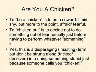 Are You A Chicken? To “be a chicken” is to be a coward: timid, shy, but more to the point, afraid/ fearful. To “chicken out” is to decide not to do something out of fear, usually just before having to perform whatever “something” is. Yes, this is a disparaging (insulting) term, but don’t be strung along (tricked/ deceived) into doing something stupid just because someone calls you “chicken!”  