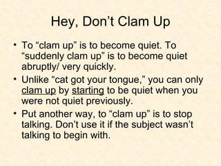 Hey, Don’t Clam Up To “clam up” is to become quiet. To “suddenly clam up” is to become quiet abruptly/ very quickly.  Unlike “cat got your tongue,” you can only  clam up  by  starting  to be quiet when you were not quiet previously.  Put another way, to “clam up” is to stop talking. Don’t use it if the subject wasn’t talking to begin with. 