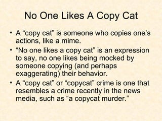 No One Likes A Copy Cat A “copy cat” is someone who copies one’s actions, like a mime.  “No one likes a copy cat” is an expression to say, no one likes being mocked by someone copying (and perhaps exaggerating) their behavior.  A “copy cat” or “copycat” crime is one that resembles a crime recently in the news media, such as “a copycat murder.”  