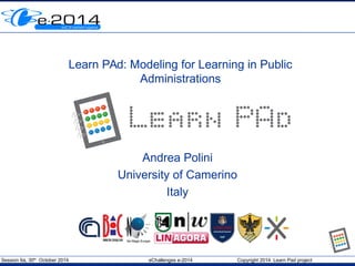 Session 6a, 30th
October 2014 eChallenges e-2014 Copyright 2014 Learn Pad project
Learn PAd: Modeling for Learning in Public
Administrations
Andrea Polini
University of Camerino
Italy
 