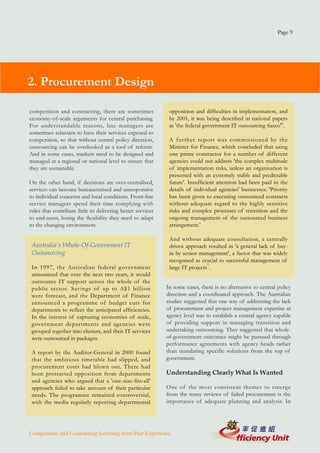 Page 9




2. Procurement Design

competition and contracting, there are sometimes              opposition and difficulties in implementation, and
economy-of-scale arguments for central purchasing.            by 2001, it was being described in national papers
For understandable reasons, line managers are                 as 'the federal government IT outsourcing fiasco'6.
sometimes reluctant to have their services exposed to
competition, so that without central policy direction,        A further report was commissioned by the
outsourcing can be overlooked as a tool of reform.            Minister for Finance, which concluded that using
And in some cases, markets need to be designed and            one prime contractor for a number of different
managed at a regional or national level to ensure that        agencies could not address 'the complex multitude
they are sustainable.                                         of implementation risks, unless an organisation is
                                                              presented with an extremely stable and predictable
On the other hand, if decisions are over-centralised,         future'. Insufficient attention had been paid to the
services can become bureaucratised and unresponsive           details of individual agencies' businesses: 'Priority
to individual concerns and local conditions. Front-line       has been given to executing outsourced contracts
service managers spend their time complying with              without adequate regard to the highly sensitive
rules that contribute little to delivering better services    risks and complex processes of transition and the
to end-users, losing the flexibility they need to adapt       ongoing management of the outsourced business
to the changing environment.                                  arrangement.'

                                                              And without adequate consultation, a centrally
 Australia's Whole-Of-Government IT                           driven approach resulted in 'a general lack of buy-
 Outsourcing                                                  in by senior management', a factor that was widely
                                                              recognised as crucial to successful management of
 In 1997, the Australian federal government                   large IT projects7.
 announced that over the next two years, it would
 outsource IT support across the whole of the
 public sector. Savings of up to A$1 billion                 In some cases, there is no alternative to central policy
 were forecast, and the Department of Finance                direction and a coordinated approach. The Australian
 announced a programme of budget cuts for                    studies suggested that one way of addressing the lack
 departments to reflect the anticipated efficiencies.        of procurement and project management expertise at
 In the interest of capturing economies of scale,            agency level was to establish a central agency capable
 government departments and agencies were                    of providing support in managing transition and
 grouped together into clusters, and their IT services       undertaking outsourcing. They suggested that whole-
 were outsourced in packages.                                of-government outcomes might be pursued through
                                                             performance agreements with agency heads rather
 A report by the Auditor-General in 2000 found               than mandating specific solutions from the top of
 that the ambitious timetable had slipped, and               government.
 procurement costs had blown out. There had
 been protracted opposition from departments                 Understanding Clearly What Is Wanted
 and agencies who argued that a 'one-size-fits-all'
 approach failed to take account of their particular         One of the most consistent themes to emerge
 needs. The programme remained controversial,                from the many reviews of failed procurement is the
 with the media regularly reporting departmental             importance of adequate planning and analysis. In




Competition and Contracting: Learning from Past Experience
 