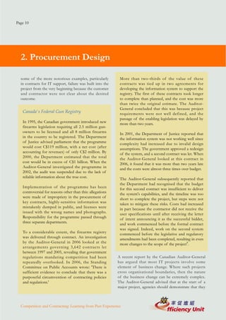 Page 10




  2. Procurement Design

  some of the more notorious examples, particularly          More than two-thirds of the value of these
  in contracts for IT support, failure was built into the    contracts was tied up in two agreements for
  project from the very beginning because the customer       developing the information system to support the
  and contractor were not clear about the desired            registry. The first of these contracts took longer
  outcome.                                                   to complete than planned, and the cost was more
                                                             than twice the original estimate. The Auditor-
                                                             General concluded that this was because project
   Canada's Federal Gun Registry                             requirements were not well defined, and the
                                                             passage of the enabling legislation was delayed by
   In 1995, the Canadian government introduced new           more than two years.
   firearms legislation requiring all 2.5 million gun-
   owners to be licensed and all 8 million firearms          In 2001, the Department of Justice reported that
   in the country to be registered. The Department           the information system was not working well since
   of Justice advised parliament that the programme          complexity had increased due to invalid design
   would cost C$119 million, with a net cost (after          assumptions. The government approved a redesign
   accounting for revenues) of only C$2 million. By          of the system, and a second contract was let. When
   2000, the Department estimated that the total             the Auditor-General looked at this contract in
   cost would be in excess of C$1 billion. When the          2006, it found that it was more than two years late
   Auditor-General investigated the programme in             and the costs were almost three times over budget.
   2002, the audit was suspended due to the lack of
   reliable information about the true cost.                 The Auditor-General subsequently reported that
                                                             the Department had recognised that the budget
   Implementation of the programme has been                  for this second contract was insufficient to deliver
   controversial for reasons other than this: allegations    the system's capabilities, and the timeline was too
   were made of impropriety in the procurement of            short to complete the project, but steps were not
   key contracts, highly-sensitive information was           taken to mitigate these risks. Costs had increased
   mistakenly dumped in public, and licenses were            in part because the contractor did not receive the
   issued with the wrong names and photographs.              user specifications until after receiving the letter
   Responsibility for the programme passed through           of intent announcing it as the successful bidder,
   three separate departments.                               and work commenced before the formal contract
                                                             was signed. Indeed, work on the second system
   To a considerable extent, the firearms registry           commenced before the legislative and regulatory
   was delivered through contract. An investigation          amendments had been completed, resulting in even
   by the Auditor-General in 2006 looked at the              more changes to the scope of the project8.
   arrangements governing 3,642 contracts let
   between 1997 and 2005, revealing that government
   regulations mandating competition had been               A recent report by the Canadian Auditor-General
   repeatedly overlooked. In 2006, the Standing             has argued that most IT projects involve some
   Committee on Public Accounts wrote: 'There is            element of business change. Where such projects
   sufficient evidence to conclude that there was a         cross organisational boundaries, then the nature
   purposeful circumvention of contracting policies         of the business change can be extremely complex.
   and regulations.'                                        The Auditor-General advised that at the start of a
                                                            major project, agencies should demonstrate that they



  Competition and Contracting: Learning from Past Experience
 