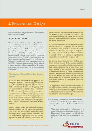Page 11




2. Procurement Design

understand and are prepared to accept the associated     contract, insisting that the customer's requirements
business transformation9.                                had changed since contract signature. The
                                                         Attorney-General launched a legal action and the
Dolphins Not Whales                                      contractor submitted a counter-claim: the case was
                                                         later settled out of court.
One study, published as early as 1997, identified
as one of the principal causes of failure in the         A subsequent ministerial inquiry reported that the
implementation of new IT systems is the tendency to      reasons why the INCIS project did not achieve
be overambitious. And a 2001 report on e-government      its objectives were 'numerous, interrelated and
by the Organisation for Economic Cooperation and         complex', and they were not unique to the police.
Development (OECD) warned that public sector             'No single cause resulted in the failure but the
budgeting and political needs tend to encourage          combined effect of these causes significantly
the production of 'whales' – projects that are           increased the potential for the project to fail.'
'large, expensive and spectacular' – in preference to
'dolphins' – smaller and more manageable projects.       Key among the conclusions was a finding that:
In 2006, a Canadian report observed that in spite of     'Police looked extensively for existing suitable
repeated warnings, a bias towards large IT projects      packages but were unable to find anything that met
continued and warned of the need for strong              the INCIS specification. This in itself should have
governance10.                                            been a warning of the complexity and magnitude
                                                         of the problem.' In spite of public assurances that
                                                         the police wanted to use tested technology, by the
 New Zealand's National Crime Investigation
                                                         time of the Request for Tender, the specifications
 System                                                  demanded the use of emerging technologies that
                                                         were mostly unproven in a project of such scale
 When the New Zealand Cabinet approved the               and complexity.
 Integrated National Crime Investigation System
 (INCIS) in 1994, the police ser vice already            The supplier had warned prior to contract that it
 had a twelve-year history of struggling with            was impossible to deliver the technology specified,
 the implementation of major new IT systems.             but the police believed that the supplier's scale and
 INCIS was to provide criminal information, case         its extensive resources would enable it to overcome
 management and intelligence analysis for the police,    any difficulties with new technologies11.
 and it was expected to free up 1.9 million hours of
 police time, and save more than NZ$14 million on
 the systems then being used. A contract was signed     After reviewing 25 cases where the implementation of
 with a major IT multinational, at a cost of NZ$204     IT systems had resulted in delay, the Public Accounts
 million.                                               Committee (PAC) of the UK House of Commons
                                                        concluded:
 By mid-1999, the project was significantly over-time
 and over-budget, and the contractor announced               "The scale and complexity of projects is a
 that it was not prepared to proceed without                 major influence on whether they succeed or not.
 further payment. The government responded that              Departments should consider carefully whether
 the supplier was expected to fulfil the existing            projects are too ambitious to undertake in one
 agreement, and the company repudiated the                   go"12.



Competition and Contracting: Learning from Past Experience
 