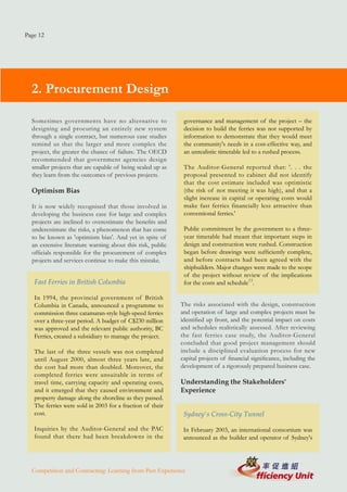 Page 12




  2. Procurement Design

  Sometimes governments have no alternative to               governance and management of the project – the
  designing and procuring an entirely new system             decision to build the ferries was not supported by
  through a single contract, but numerous case studies       information to demonstrate that they would meet
  remind us that the larger and more complex the             the community's needs in a cost-effective way, and
  project, the greater the chance of failure. The OECD       an unrealistic timetable led to a rushed process.
  recommended that government agencies design
  smaller projects that are capable of being scaled up as    The Auditor-General reported that: '. . . the
  they learn from the outcomes of previous projects.         proposal presented to cabinet did not identify
                                                             that the cost estimate included was optimistic
  Optimism Bias                                              (the risk of not meeting it was high), and that a
                                                             slight increase in capital or operating costs would
  It is now widely recognised that those involved in         make fast ferries financially less attractive than
  developing the business case for large and complex         conventional ferries.'
  projects are inclined to overestimate the benefits and
  underestimate the risks, a phenomenon that has come        Public commitment by the government to a three-
  to be known as 'optimism bias'. And yet in spite of        year timetable had meant that important steps in
  an extensive literature warning about this risk, public    design and construction were rushed. Construction
  officials responsible for the procurement of complex       began before drawings were sufficiently complete,
  projects and services continue to make this mistake.       and before contracts had been agreed with the
                                                             shipbuilders. Major changes were made to the scope
                                                             of the project without review of the implications
   Fast Ferries in British Columbia                          for the costs and schedule13.

   In 1994, the provincial government of British
   Columbia in Canada, announced a programme to             The risks associated with the design, construction
   commission three catamaran-style high-speed ferries      and operation of large and complex projects must be
   over a three-year period. A budget of C$230 million      identified up front, and the potential impact on costs
   was approved and the relevant public authority, BC       and schedules realistically assessed. After reviewing
   Ferries, created a subsidiary to manage the project.     the fast ferries case study, the Auditor-General
                                                            concluded that good project management should
   The last of the three vessels was not completed          include a disciplined evaluation process for new
   until August 2000, almost three years late, and          capital projects of financial significance, including the
   the cost had more than doubled. Moreover, the            development of a rigorously prepared business case.
   completed ferries were unsuitable in terms of
   travel time, carrying capacity and operating costs,      Understanding the Stakeholders'
   and it emerged that they caused environment and          Experience
   property damage along the shoreline as they passed.
   The ferries were sold in 2003 for a fraction of their
   cost.                                                     Sydney's Cross-City Tunnel

   Inquiries by the Auditor-General and the PAC              In February 2003, an international consortium was
   found that there had been breakdowns in the               announced as the builder and operator of Sydney's




  Competition and Contracting: Learning from Past Experience
 