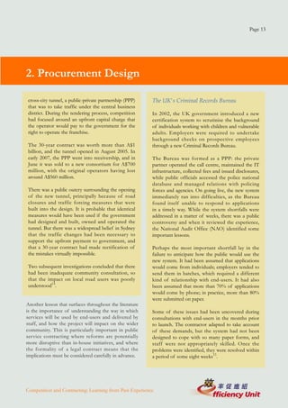 Page 13




2. Procurement Design

cross-city tunnel, a public-private partnership (PPP)    The UK's Criminal Records Bureau
that was to take traffic under the central business
district. During the tendering process, competition      In 2002, the UK government introduced a new
had focused around an upfront capital charge that        certification system to scrutinise the background
the operator would pay to the government for the         of individuals working with children and vulnerable
right to operate the franchise.                          adults. Employers were required to undertake
                                                         background checks on prospective employees
The 30-year contract was worth more than A$1             through a new Criminal Records Bureau.
billion, and the tunnel opened in August 2005. In
early 2007, the PPP went into receivership, and in       The Bureau was formed as a PPP: the private
June it was sold to a new consortium for A$700           partner operated the call centre, maintained the IT
million, with the original operators having lost         infrastructure, collected fees and issued disclosures,
around A$560 million.                                    while public officials accessed the police national
                                                         database and managed relations with policing
There was a public outcry surrounding the opening        forces and agencies. On going live, the new system
of the new tunnel, principally because of road           immediately ran into difficulties, as the Bureau
closures and traffic forcing measures that were          found itself unable to respond to applications
built into the design. It is probable that identical     in a timely way. While the system shortfalls were
measures would have been used if the government          addressed in a matter of weeks, there was a public
had designed and built, owned and operated the           controversy and when it reviewed the experience,
tunnel. But there was a widespread belief in Sydney      the National Audit Office (NAO) identified some
that the traffic changes had been necessary to           important lessons.
support the upfront payment to government, and
that a 30-year contract had made rectification of        Perhaps the most important shortfall lay in the
the mistakes virtually impossible.                       failure to anticipate how the public would use the
                                                         new system. It had been assumed that applications
Two subsequent investigations concluded that there       would come from individuals; employers tended to
had been inadequate community consultation, so           send them in batches, which required a different
that the impact on local road users was poorly           kind of relationship with end-users. It had also
understood14.                                            been assumed that more than 70% of applications
                                                         would come by phone; in practice, more than 80%
                                                         were submitted on paper.
Another lesson that surfaces throughout the literature
is the importance of understanding the way in which      Some of these issues had been uncovered during
services will be used by end-users and delivered by      consultations with end-users in the months prior
staff, and how the project will impact on the wider      to launch. The contractor adapted to take account
community. This is particularly important in public      of these demands, but the system had not been
service contracting where reforms are potentially        designed to cope with so many paper forms, and
more disruptive than in-house initiatives, and where     staff were not appropriately skilled. Once the
the formality of a legal contract means that the         problems were identified, they were resolved within
implications must be considered carefully in advance.    a period of some eight weeks15.




Competition and Contracting: Learning from Past Experience
 