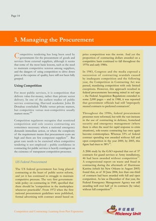 Page 14




  3. Managing the Procurement

  C    ompetitive tendering has long been used by
       governments for the procurement of goods and
                                                               price competition was the norm. And yet the
                                                               proportion of contracting dollars awarded on a
  services from external suppliers, although it seems          competitive basis continued to fall throughout the
  that some of the most basic lessons, such as the need        1970s and early 1980s.
  to maintain competitive tension among suppliers,
  and the dangers of using competition to drive down           In 1983, Congress and the media exposed a
  price at the expense of quality, have still not been fully   succession of contracting scandals caused
  grasped.                                                     by inadequate competition and the following
                                                               year, the Competition in Contracting Act was
  Using Competition                                            passed, mandating competition with only limited
                                                               exceptions. However, this approach resulted in
  For most public services, it is competition that             federal procurements becoming mired in red tape
  delivers value-for-money, rather than private sector         – the Federal Acquisition Regulations extended to
  delivery. In one of the earliest studies of public           some 2,000 pages – and in 1988, it was reported
  service contracting, Harvard academic John D.                that government officials had still 'improperly
  Donahue concluded: 'Public versus private matters,           steered contracts to preferred contractors'.
  but competitive versus non-competitive usually
  matters more.'16                                             Throughout the 1990s, federal procurement
                                                               processes were reformed, but with the vast increase
  Competition regulators recognise that restricted             in the use of contracting in defence, homeland
  competition and sole source contracting are                  security and emergency management (where
  sometimes necessary where a national emergency               there is often the need for rapid response to crisis
  demands immediate action, or where the complexity            situations), sole-source contracting has once again
  of the requirement means that procurement costs are          become commonplace. Whereas 33% of federal
  high and there are few competent suppliers17. But            contract spending was awarded without full and
  great care needs to be exercised when competitive            open competition in the year 2000, by 2005, this
  tendering is not employed – public confidence in             figure had risen to 38%18.
  contracting for public services is heavily contingent on
  the existence of transparent competition processes.          A 2006 study by the GAO reported that out of 57
                                                               contracts for guard services at Army installations,
                                                               46 had been awarded without competition 19 .
   US Federal Procurement                                      A congressional report on waste and fraud in
                                                               contracting during the aftermath of Hurricane
   The US federal government has long placed                   Katrina (which hit New Orleans in August 2005)
   contracting at the heart of public sector reform,           found that, as of 30 June 2006, less than one-third
   and yet it has continued to struggle to maintain            of contracts had been awarded with full and open
   competitive pressure. The very first government-            competition. As late as December of that year, the
   wide policy on contracting in 1949, specified that          Federal Emergency Management Agency was still
   there should be 'competition in the marketplace             awarding well over half of its contracts (by value)
   whenever practicable'. From 1972 when the first             without full competition20.
   national procurement guidelines were published,
   formal advertising with contract award based on




  Competition and Contracting: Learning from Past Experience
 