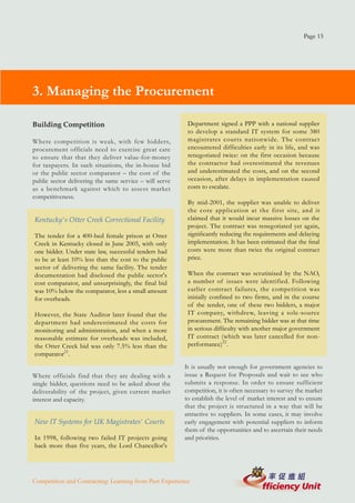 Page 15




3. Managing the Procurement

Building Competition                                      Department signed a PPP with a national supplier
                                                          to develop a standard IT system for some 380
Where competition is weak, with few bidders,              magistrates courts nationwide. The contract
procurement officials need to exercise great care         encountered difficulties early in its life, and was
to ensure that that they deliver value-for-money          renegotiated twice: on the first occasion because
for taxpayers. In such situations, the in-house bid       the contractor had overestimated the revenues
or the public sector comparator – the cost of the         and underestimated the costs, and on the second
public sector delivering the same service – will serve    occasion, after delays in implementation caused
as a benchmark against which to assess market             costs to escalate.
competitiveness.
                                                          By mid-2001, the supplier was unable to deliver
                                                          the core application at the first site, and it
Kentucky's Otter Creek Correctional Facility              claimed that it would incur massive losses on the
                                                          project. The contract was renegotiated yet again,
The tender for a 400-bed female prison at Otter           significantly reducing the requirements and delaying
Creek in Kentucky closed in June 2005, with only          implementation. It has been estimated that the final
one bidder. Under state law, successful tenders had       costs were more than twice the original contract
to be at least 10% less than the cost to the public       price.
sector of delivering the same facility. The tender
documentation had disclosed the public sector's           When the contract was scrutinised by the NAO,
cost comparator, and unsurprisingly, the final bid        a number of issues were identified. Following
was 10% below the comparator, less a small amount         earlier contract failures, the competition was
for overheads.                                            initially confined to two firms, and in the course
                                                          of the tender, one of these two bidders, a major
However, the State Auditor later found that the           IT company, withdrew, leaving a sole-source
department had underestimated the costs for               procurement. The remaining bidder was at that time
monitoring and administration, and when a more            in serious difficulty with another major government
reasonable estimate for overheads was included,           IT contract (which was later cancelled for non-
the Otter Creek bid was only 7.5% less than the           performance)22.
comparator21.
                                                         It is usually not enough for government agencies to
Where officials find that they are dealing with a        issue a Request for Proposals and wait to see who
single bidder, questions need to be asked about the      submits a response. In order to ensure sufficient
deliverability of the project, given current market      competition, it is often necessary to survey the market
interest and capacity.                                   to establish the level of market interest and to ensure
                                                         that the project is structured in a way that will be
                                                         attractive to suppliers. In some cases, it may involve
New IT Systems for UK Magistrates' Courts                early engagement with potential suppliers to inform
                                                         them of the opportunities and to ascertain their needs
In 1998, following two failed IT projects going          and priorities.
back more than five years, the Lord Chancellor's




Competition and Contracting: Learning from Past Experience
 