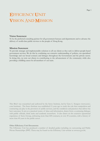 Page 1


EFFICIENCY UNIT
VISION AND MISSION

Vision Statement
To be the preferred consulting partner for all government bureaux and departments and to advance the
delivery of world-class public services to the people of Hong Kong.


Mission Statement
To provide strategic and implementable solutions to all our clients as they seek to deliver people-based
government services. We do this by combining our extensive understanding of policies, our specialised
knowledge and our broad contacts and linkages throughout the Government and the private sector.
In doing this, we join our clients in contributing to the advancement of the community while also
providing a fulfilling career for all members of our team.




This Brief was researched and authored by the Serco Institute, led by Gary L. Sturgess (www.serco.
com/institute). The Serco Institute was established 13 years ago to study the role that competition and
contracting can play in the provision of public services, and the conditions and practices that deliver the
best outcomes. It acts as a practical source of ideas and information, drawn from a continuing dialogue
with public officials, think tanks and academic researchers. It also draws on the extensive operational
experience of Serco Group, embracing more than 600 contracts, in over 30 countries, with a history of
more than 40 years in the public sector.


Other Efficiency Unit Documents
The Efficiency Unit has produced a number of detailed guides including on outsourcing and Public
Private Partnerships (PPP). These may be found on the Efficiency Unit website at www.eu.gov.hk.
 