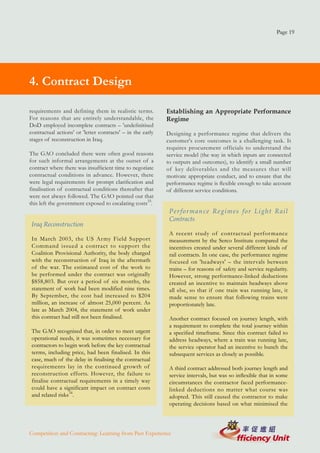 Page 19




4. Contract Design

requirements and defining them in realistic terms.          Establishing an Appropriate Performance
For reasons that are entirely understandable, the           Regime
DoD employed incomplete contracts – 'undefinitised
contractual actions' or 'letter contracts' – in the early   Designing a performance regime that delivers the
stages of reconstruction in Iraq.                           customer's core outcomes is a challenging task. It
                                                            requires procurement officials to understand the
The GAO concluded there were often good reasons             service model (the way in which inputs are connected
for such informal arrangements at the outset of a           to outputs and outcomes), to identify a small number
contract where there was insufficient time to negotiate     of key deliverables and the measures that will
contractual conditions in advance. However, there           motivate appropriate conduct, and to ensure that the
were legal requirements for prompt clarification and        performance regime is flexible enough to take account
finalisation of contractual conditions thereafter that      of different service conditions.
were not always followed. The GAO pointed out that
this left the government exposed to escalating costs33.
                                                             Performance Regimes for Light Rail
                                                             Contracts
 Iraq Reconstruction
                                                             A recent study of contractual perfor mance
 In March 2003, the US Ar my Field Support                   measurement by the Serco Institute compared the
 Command issued a contract to support the                    incentives created under several different kinds of
 Coalition Provisional Authority, the body charged           rail contracts. In one case, the performance regime
 with the reconstruction of Iraq in the aftermath            focused on 'headways' – the intervals between
 of the war. The estimated cost of the work to               trains – for reasons of safety and service regularity.
 be performed under the contract was originally              However, strong performance-linked deductions
 $858,803. But over a period of six months, the              created an incentive to maintain headways above
 statement of work had been modified nine times.             all else, so that if one train was running late, it
 By September, the cost had increased to $204                made sense to ensure that following trains were
 million, an increase of almost 25,000 percent. As           proportionately late.
 late as March 2004, the statement of work under
 this contract had still not been finalised.                 Another contract focused on journey length, with
                                                             a requirement to complete the total journey within
 The GAO recognised that, in order to meet urgent            a specified timeframe. Since this contract failed to
 operational needs, it was sometimes necessary for           address headways, where a train was running late,
 contractors to begin work before the key contractual        the service operator had an incentive to bunch the
 terms, including price, had been finalised. In this         subsequent services as closely as possible.
 case, much of the delay in finalising the contractual
 requirements lay in the continued growth of                 A third contract addressed both journey length and
 reconstruction efforts. However, the failure to             service intervals, but was so inflexible that in some
 finalise contractual requirements in a timely way           circumstances the contractor faced performance-
 could have a significant impact on contract costs           linked deductions no matter what course was
 and related risks34.                                        adopted. This still caused the contractor to make
                                                             operating decisions based on what minimised the



Competition and Contracting: Learning from Past Experience
 