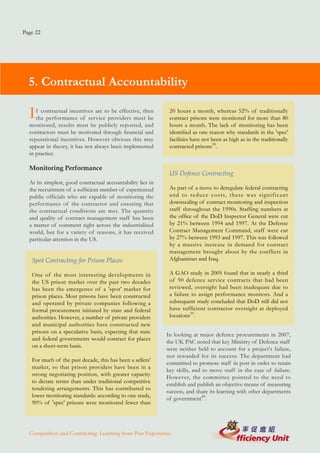 Page 22




  5. Contractual Accountability

  I  f contractual incentives are to be effective, then
     the performance of service providers must be
                                                              20 hours a month, whereas 52% of traditionally
                                                              contract prisons were monitored for more than 80
  monitored, results must be publicly reported, and           hours a month. The lack of monitoring has been
  contractors must be motivated through financial and         identified as one reason why standards in the 'spec'
  reputational incentives. However obvious this may           facilities have not been as high as in the traditionally
  appear in theory, it has not always been implemented        contracted prisons38.
  in practice.

  Monitoring Performance
                                                              US Defence Contracting
  At its simplest, good contractual accountability lies in
  the recruitment of a sufficient number of experienced       As part of a move to deregulate federal contracting
  public officials who are capable of monitoring the          and to reduce costs, there was significant
  performance of the contractor and ensuring that             downscaling of contract monitoring and inspection
  the contractual conditions are met. The quantity            staff throughout the 1990s. Staffing numbers at
  and quality of contract management staff has been           the office of the DoD Inspector General were cut
  a matter of comment right across the industrialised         by 21% between 1994 and 1997. At the Defense
  world, but for a variety of reasons, it has received        Contract Management Command, staff were cut
  particular attention in the US.                             by 27% between 1993 and 1997. This was followed
                                                              by a massive increase in demand for contract
                                                              management brought about by the conflicts in
   Spot Contracting for Prison Places                         Afghanistan and Iraq.

   One of the most interesting developments in                A GAO study in 2005 found that in nearly a third
   the US prison market over the past two decades             of 90 defence service contracts that had been
   has been the emergence of a 'spot' market for              reviewed, oversight had been inadequate due to
   prison places. Most prisons have been constructed          a failure to assign performance monitors. And a
   and operated by private companies following a              subsequent study concluded that DoD still did not
   formal procurement initiated by state and federal          have sufficient contractor oversight at deployed
   authorities. However, a number of private providers        locations39.
   and municipal authorities have constructed new
   prisons on a speculative basis, expecting that state
                                                             In looking at major defence procurements in 2007,
   and federal governments would contract for places
                                                             the UK PAC noted that key Ministry of Defence staff
   on a short-term basis.
                                                             were neither held to account for a project's failure,
                                                             nor rewarded for its success. The department had
   For much of the past decade, this has been a sellers'
                                                             committed to promote staff in post in order to retain
   market, so that prison providers have been in a
                                                             key skills, and to move staff in the case of failure.
   strong negotiating position, with greater capacity
                                                             However, the committee pointed to the need to
   to dictate terms than under traditional competitive
                                                             establish and publish an objective means of measuring
   tendering arrangements. This has contributed to
                                                             success, and share its learning with other departments
   lower monitoring standards: according to one study,
                                                             of government40.
   90% of 'spec' prisons were monitored fewer than




  Competition and Contracting: Learning from Past Experience
 