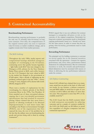 Page 23




   5. Contractual Accountability
4. Managing For Results

  Benchmarking Performance                                  POGO argued that it was not sufficient for contract
                                                            managers to extrapolate old prices or rely on the
  Benchmarking ongoing performance is probably              outcome of the original competition. Particularly for
  the only way of ensuring value-for-money in long-         long-term contracts, government needs to benchmark
  term contracts. Over time, the competitiveness of         ongoing performance based on a 'should cost' basis.
  the original contract price can cease to represent        For the same reason, in order to ensure that they are
  value-for-money as market conditions change, and as       getting value-for-money, governments need to track
  suppliers remain aloof from market pressures.             performance.

                                                            Rewarding Performance
   The $620 Ashtray
                                                            The principal tool for holding contractors to account
   Throughout the early 1980s, media reports and            on service quality lies in the financial incentives
   congressional hearings identified outrageous             associated with the agreement – bonuses for superior
   examples of overcharging in the US defence               performance and, more often, performance-linked
   contracting sector that quickly became legendary         deductions for underperformance. But for contractual
   – light bulbs worth $0.67 that were charged to the       incentives to work, the rewards and performance-
   Pentagon at $18, ashtrays for the Navy Hawkeye           linked deductions must be associated with success or
   Radar Plane priced at $620, and coffee brewers           failure in delivering the key performance indicators
   for the C-5A Transport that were valued at $283          under the contract.
   in the market but charged to the government at
   $7,600 apiece. After a decade of tightening up, the
   problems surfaced again in the late 1990s – screws        US Defence Contracting
   costing 57 cents, charged at $76; electric bells worth
   $46.68, charged at $714.                                  Senior GAO officials have claimed that in too many
                                                             cases, award fees are paid on the basis of effort and
   There were a number of explanations for this              not results. In one instance, a defence contractor
   overcharging. In a famous episode of the David            was paid $849 million in award fees in spite of cost
   Letterman Show in the 1990s, Vice President Al            overruns of $10.2 billion and delays of more than
   Gore smashed one of these over-priced ashtrays,           two years. This amounted to more than 90% of the
   arguing that it was over-detailed government              available award fee42.
   specifications that had resulted in excessive
   pricing. Others claimed that they arose from a            The GAO found that the DoD routinely failed
   practice of allowing overheads to be allocated            to hold contractors accountable for achieving
   disproportionately to such minor items. But               outcomes and in a sample of contracts studied by
   according to the Project on Government Oversight          the GAO, the DoD paid out $8 billion in award
   (POGO), one of the organisations that first               fees regardless of whether companies had met
   exposed the issue, the root of the problem lay in         contractual expectations43.
   the fact that the military were not benchmarking the
   goods and services being sold to them by existing
   contractors41.




  Competition and Contracting: Learning from Past Experience
 