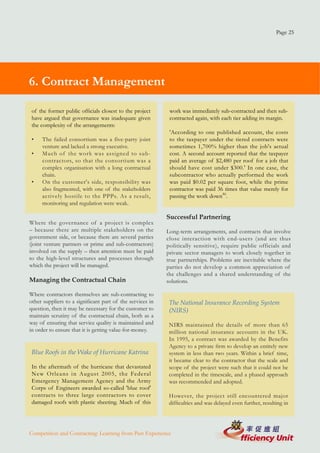 Page 25




6. Contract Management

 of the former public officials closest to the project      work was immediately sub-contracted and then sub-
 have argued that governance was inadequate given           contracted again, with each tier adding its margin.
 the complexity of the arrangements:
                                                            'According to one published account, the costs
 •   The failed consortium was a five-party joint           to the taxpayer under the tiered contracts were
     venture and lacked a strong executive.                 sometimes 1,700% higher than the job's actual
 •   Much of the work was assigned to sub-                  cost. A second account reported that the taxpayer
     contractors, so that the consortium was a              paid an average of $2,480 per roof for a job that
     complex organisation with a long contractual           should have cost under $300.' In one case, the
     chain.                                                 subcontractor who actually performed the work
 •   On the customer's side, responsibility was             was paid $0.02 per square foot, while the prime
     also fragmented, with one of the stakeholders          contractor was paid 36 times that value merely for
     actively hostile to the PPPs. As a result,             passing the work down46.
     monitoring and regulation were weak.

                                                           Successful Partnering
Where the governance of a project is complex
– because there are multiple stakeholders on the           Long-term arrangements, and contracts that involve
government side, or because there are several parties      close interaction with end-users (and are thus
(joint venture partners or prime and sub-contractors)      politically sensitive), require public officials and
involved on the supply – then attention must be paid       private sector managers to work closely together in
to the high-level structures and processes through         true partnerships. Problems are inevitable where the
which the project will be managed.                         parties do not develop a common appreciation of
                                                           the challenges and a shared understanding of the
Managing the Contractual Chain                             solutions.

Where contractors themselves are sub-contracting to
other suppliers to a significant part of the services in    The National Insurance Recording System
question, then it may be necessary for the customer to      (NIRS)
maintain scrutiny of the contractual chain, both as a
way of ensuring that service quality is maintained and      NIRS maintained the details of more than 65
in order to ensure that it is getting value-for-money.      million national insurance accounts in the UK.
                                                            In 1995, a contract was awarded by the Benefits
                                                            Agency to a private firm to develop an entirely new
 Blue Roofs in the Wake of Hurricane Katrina                system in less than two years. Within a brief time,
                                                            it became clear to the contractor that the scale and
 In the aftermath of the hurricane that devastated          scope of the project were such that it could not be
 New Orleans in August 2005, the Federal                    completed in the timescale, and a phased approach
 Emergency Management Agency and the Army                   was recommended and adopted.
 Corps of Engineers awarded so-called 'blue roof'
 contracts to three large contractors to cover              However, the project still encountered major
 damaged roofs with plastic sheeting. Much of this          difficulties and was delayed even further, resulting in




Competition and Contracting: Learning from Past Experience
 