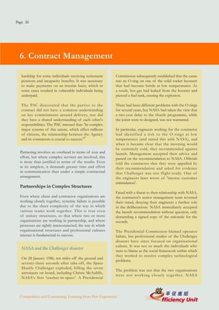 Page 26




  6. Contract Management

   hardship for some individuals receiving retirement      Commission subsequently established that the cause
   pensions and incapacity benefits. It was necessary      was an O-ring on one of the solid rocket boosters
   to make payments on an interim basis, which in          that had become brittle at low temperatures. As
   some cases resulted in vulnerable individuals being     a result, hot gas had leaked from the booster and
   underpaid.                                              pierced a fuel tank, causing the explosion.

   The PAC discovered that the parties to the              There had been different problems with the O-rings
   contract did not have a common understanding            for several years, but NASA had taken the view that
   on key commitments around delivery, nor did             a two-year delay to the shuttle programme, while
   they have a shared understanding of each other's        the joints were re-designed, was not warranted.
   responsibilities. The PAC stressed that: 'In complex
   major systems of this nature, which affect millions     In particular, engineers working for the contractor
   of citizens, the relationship between the Agency        had identified a risk to the O-rings at low
   and its contractors is crucial to success.'47           temperatures (and raised this with NASA), and
                                                           when it became clear that the morning would
                                                           be extremely cold, they recommended against
  Partnering involves an overhead in terms of cost and     launch. Management accepted their advice and
  effort, but where complex services are involved, this    passed on the recommendation to NASA. Officials
  is more than justified in terms of the results. Even     told the contractor that they were appalled by
  at its simplest, it demands greater time and effort      their recommendation and asked for evidence
  in communication than under a simple contractual         that Challenger was not flight-ready. One of
  arrangement.                                             the engineers later wrote of 'intense customer
                                                           intimidation'.
  Partnerships in Complex Structures
                                                           Faced with a threat to their relationship with NASA,
  Even where client and contractor organisations are       the contractor's senior management team reversed
  working closely together, systemic failure is possible   their stand, denying their engineers a further role
  due to the sheer complexity of the way in which          in the deliberations. NASA immediately accepted
  various teams work together. This is true even           the launch recommendation without question, only
  of unitary structures, so that where two or more         demanding a signed copy of the rationale for the
  organisations are working in partnership, and where      records.
  processes are tightly interconnected, the way in which
  organisational structures and professional cultures      The Presidential Commission blamed operator
  interact is fundamental to success.                      failure, but professional studies of the Challenger
                                                           disaster have since focused on organisational
                                                           culture. It was not so much the individuals who
   NASA and the Challenger disaster
                                                           were to blame as the social framework within which
                                                           they worked to resolve complex technological
   On 28 January 1986, ten miles off the ground and
                                                           problems.
   seventy-three seconds after take-off, the Space
   Shuttle Challenger exploded, killing the seven
                                                           The problem was not that the two organisations
   astronauts on board, including Christa McAuliffe,
                                                           were not working closely tog ether. NASA
   NASA's first 'teacher-in-space'. A Presidential



  Competition and Contracting: Learning from Past Experience
 