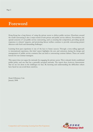 Page 2




  Foreword

  Hong Kong has a long history of using the private sector to deliver public services. Elsewhere around
  the world outsourcing is also a major trend in both private and public service delivery. Nevertheless, the
  special concerns of our public service outsourcing, such as ensuring fair competition, providing speedy
  responses to citizens' requests, and promoting labour welfare continue to provide outsourcing project
  directors with fresh and demanding challenges.

  Learning from past experience is one of the keys to future success. Through a story-telling approach
  to international experience, this brief report highlights the acts and omissions during the design and
  management of public service contracts that can lead to outsourcing contract failures. These are useful
  lessons for our contract managers.

  This report does not argue the rationale for engaging the private sector. This is already firmly established
  public policy, and one that has a generally accepted rationale. The report does, however, demonstrate
  that we are not alone in the challenges we face. By knowing and understanding the difficulties others
  have faced we can avoid them ourselves.




  Head, Efficiency Unit
  January 2008




  Competition and Contracting: Learning from Past Experience
 
