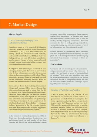 Page 29




7. Market Design

Market Depth                                             to ensure competitive procurement. Large contracts
                                                         tend to favour incumbents. On the other hand, small-
                                                         er contracts make it easier for new firms to enter the
The UK Market for Managing Local                         market, thereby deepening competition. (However,
Education Authorities                                    contracts also have to be large enough to justify in-
                                                         vestment in bidding and in the improvement of physi-
Legislation passed in 1998 gave the UK Education         cal infrastructure and the retraining of people.)
Secretary power to intervene in local education
authorities (LEAs) that were deemed to be                Officials also need to consider deal flow – companies
failing. Ofsted, the education standards authority,      will make deeper investments in capability and sup-
subsequently identified around 20 LEAs that were         pliers will be more responsive to the client’s ongoing
failing and had not been able to turn around their       demands if they are aware of a stream of future op-
performance. Eleven of these were reformed               portunities55.
through internal intervention, while the other nine
were exposed to market-testing.                          Fair Markets

Companies were encouraged to invest in this              Companies will not invest in public service markets –
emerging market, and there was an expectation            and governments will not ensure value-for-money – if
that if these pilot projects proved to be successful,    market rules are biased in favour of particular kinds
then further opportunities would follow. These           of provider. This is most often a problem when pub-
companies assumed financial risks and invested           lic sector organisations are competing in the market,
in new capabilities, expecting that they would be        because of the lack of transparency around the costs
written off over a succession of future projects.        of production and the traditional advantages enjoyed
                                                         by public sector monopolies.
Research has shown that student performance at
the privately managed LEAs improved more than
the national average, and by more than the 11             Taxation of Public Service Providers
LEAs that were exposed to internal intervention.
However, for the most part, the contracts have not        A recent report by the NAO in the UK on
been renewed as they have expired, and only one or        the market for corporate shared ser vices in
two authorities have entered into new partnerships        government concluded with a warning that 'for
with the private sector. A subsequent study by            some organisations, buying shared services incurs
the Confederation of British Industry – the peak          irrecoverable VAT [a goods and services tax].
industry association in the UK – argued that the          This provides a potential disincentive to moving
education department needed to acquire intelligence       to shared services.' Indeed, the UK rules on the
and skills to engage in market development54.             taxation of business enterprises are so complex,
                                                          that in higher education, the tax advantages can flip
                                                          between the public and private sectors depending
In the interest of building deeper markets, public of-    on whether training is provided to an individual or a
ficials must also make decisions about contract size      business56.
and contract length – a small number of very large
contracts will thin out the market and make it harder



Competition and Contracting: Learning from Past Experience
 
